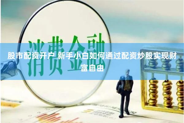 股市配资开户 新手小白如何通过配资炒股实现财富自由