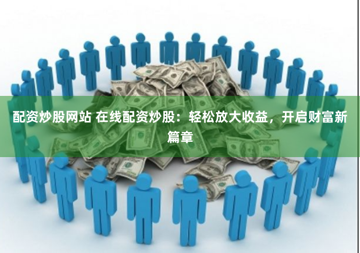 配资炒股网站 在线配资炒股：轻松放大收益，开启财富新篇章