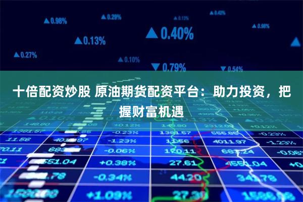 十倍配资炒股 原油期货配资平台：助力投资，把握财富机遇