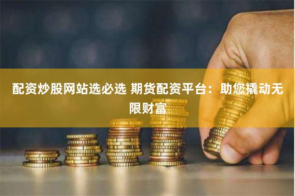 配资炒股网站选必选 期货配资平台：助您撬动无限财富