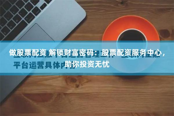 做股票配资 解锁财富密码：股票配资服务中心，助你投资无忧