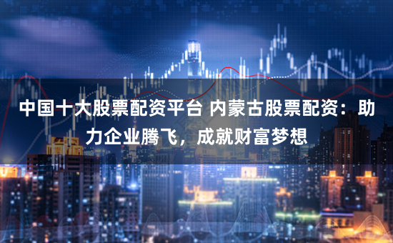 中国十大股票配资平台 内蒙古股票配资：助力企业腾飞，成就财富梦想