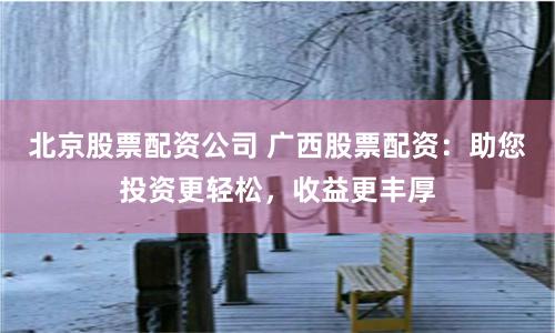 北京股票配资公司 广西股票配资：助您投资更轻松，收益更丰厚