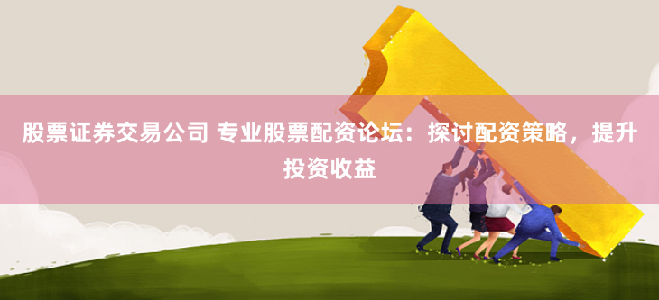 股票证券交易公司 专业股票配资论坛：探讨配资策略，提升投资收益