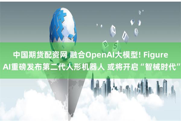 中国期货配资网 融合OpenAI大模型! Figure AI重磅发布第二代人形机器人 或将开启“智械时代”