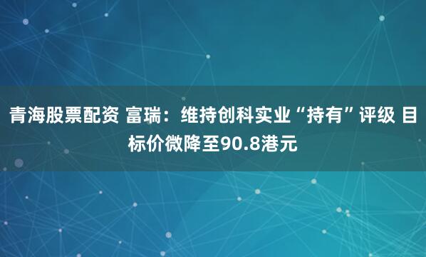 青海股票配资 富瑞：维持创科实业“持有”评级 目标价微降至90.8港元
