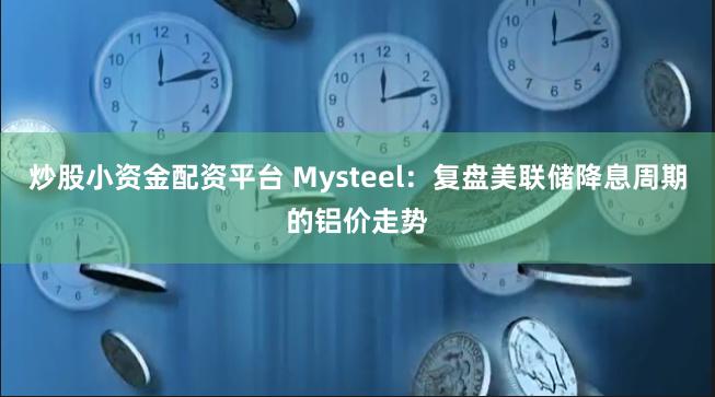 炒股小资金配资平台 Mysteel：复盘美联储降息周期的铝价走势
