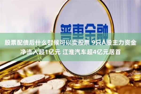 股票配债后什么时候可以卖股票 9只A股主力资金净流入超1亿元 江淮汽车超4亿元居首