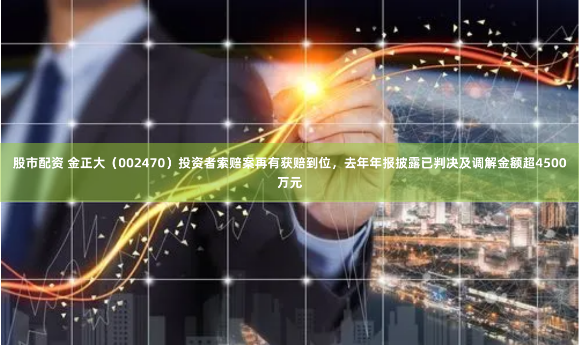 股市配资 金正大（002470）投资者索赔案再有获赔到位，去年年报披露已判决及调解金额超4500万元