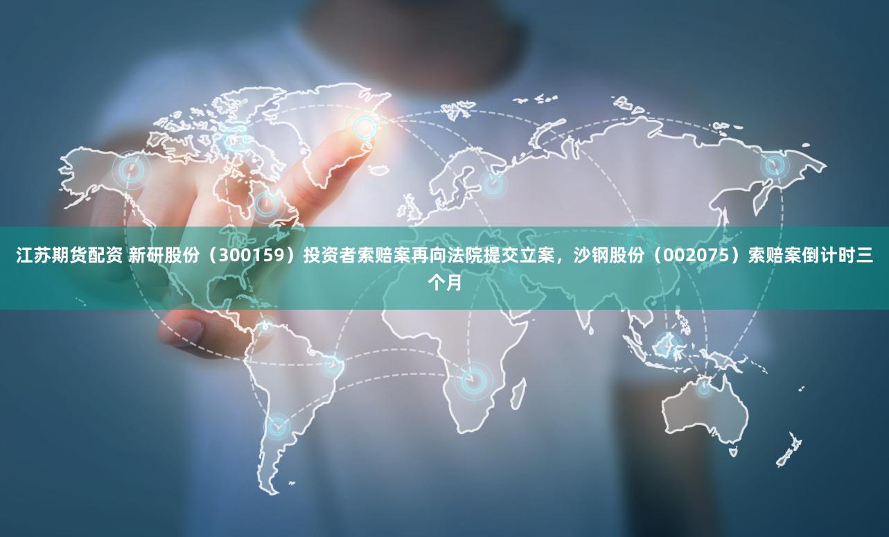 江苏期货配资 新研股份（300159）投资者索赔案再向法院提交立案，沙钢股份（002075）索赔案倒计时三个月