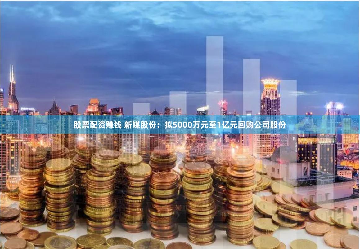 股票配资赚钱 新媒股份：拟5000万元至1亿元回购公司股份