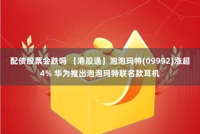 配债股票会跌吗 【港股通】泡泡玛特(09992)涨超4% 华为推出泡泡玛特联名款耳机