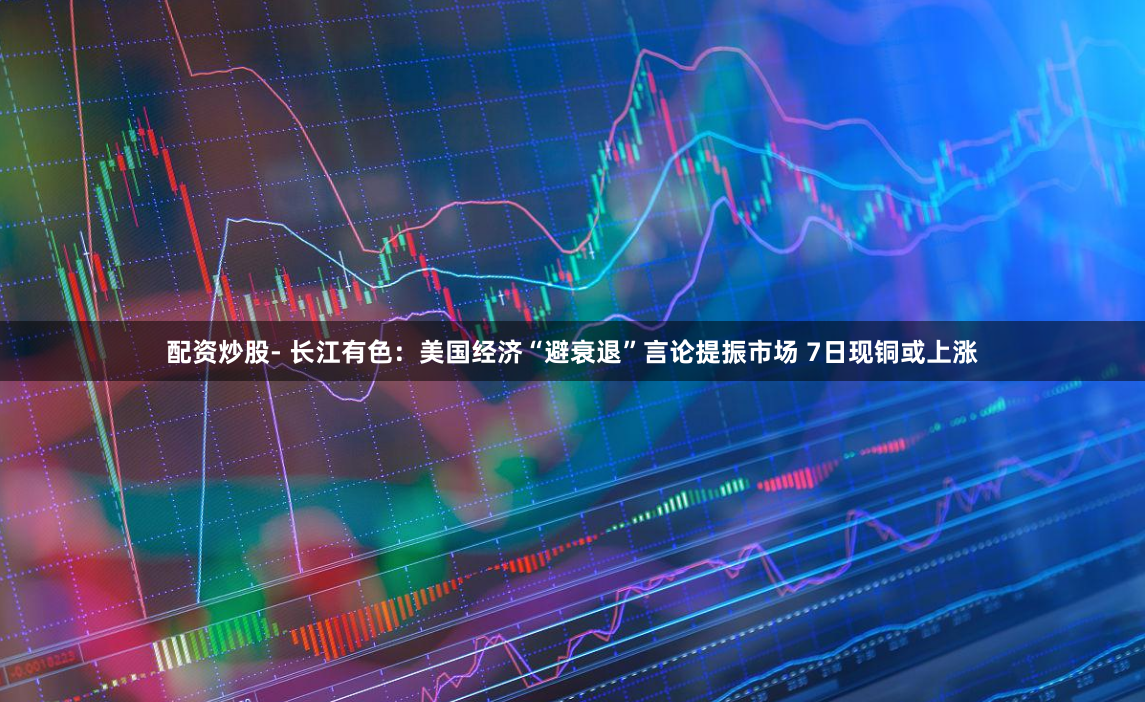 配资炒股- 长江有色：美国经济“避衰退”言论提振市场 7日现铜或上涨