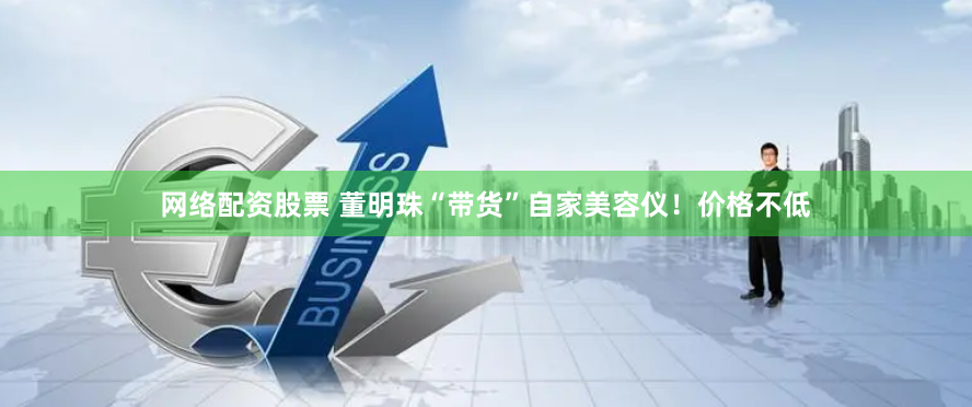 网络配资股票 董明珠“带货”自家美容仪！价格不低