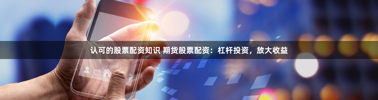 认可的股票配资知识 期货股票配资：杠杆投资，放大收益