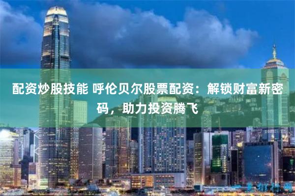 配资炒股技能 呼伦贝尔股票配资：解锁财富新密码，助力投资腾飞
