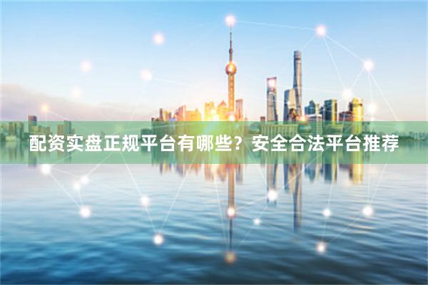 配资实盘正规平台有哪些？安全合法平台推荐