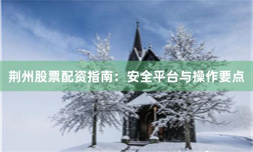 荆州股票配资指南：安全平台与操作要点