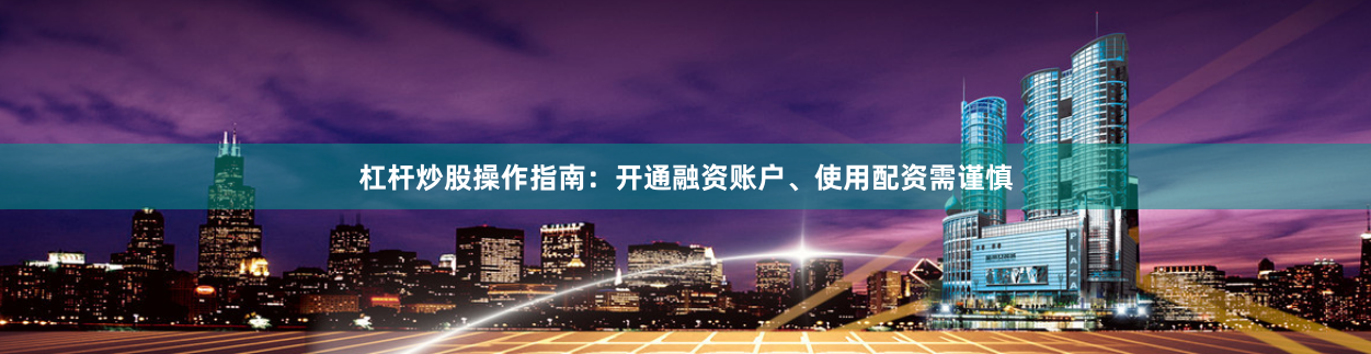 杠杆炒股操作指南：开通融资账户、使用配资需谨慎