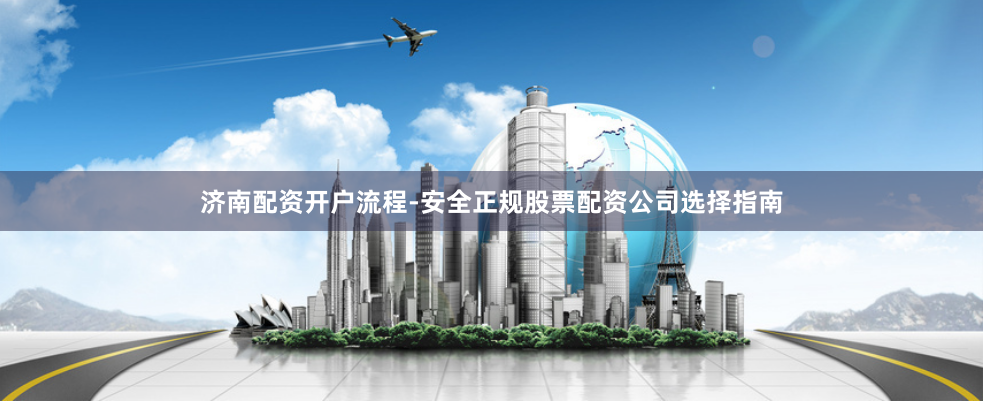 济南配资开户流程-安全正规股票配资公司选择指南